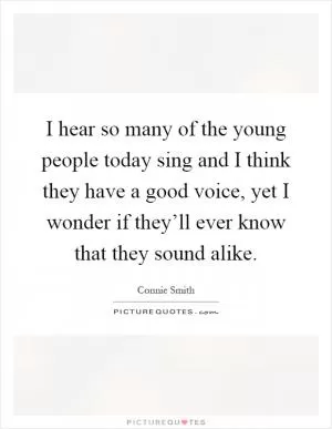 I hear so many of the young people today sing and I think they have a good voice, yet I wonder if they’ll ever know that they sound alike Picture Quote #1