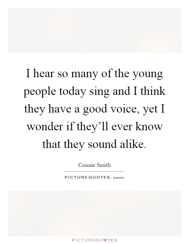 I hear so many of the young people today sing and I think they have a good voice, yet I wonder if they'll ever know that they sound alike Picture Quote #1