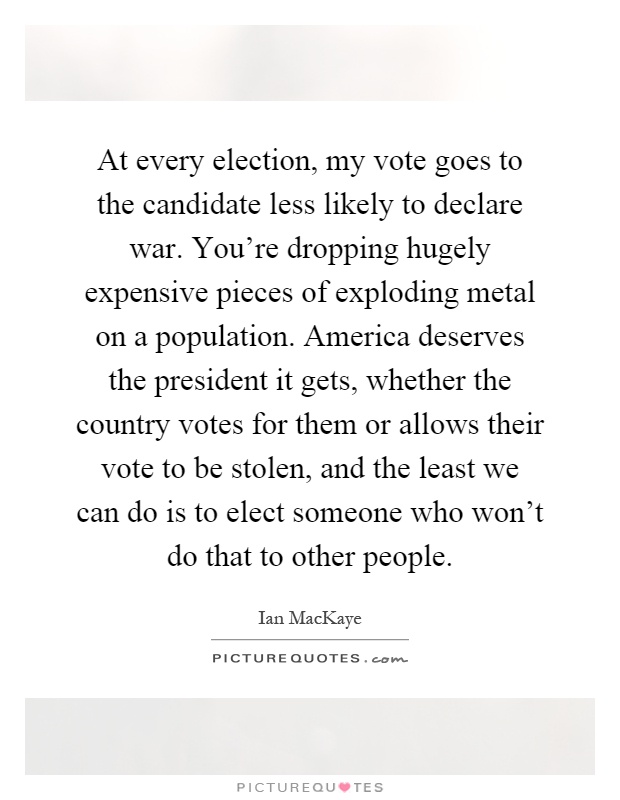 At every election, my vote goes to the candidate less likely to declare war. You're dropping hugely expensive pieces of exploding metal on a population. America deserves the president it gets, whether the country votes for them or allows their vote to be stolen, and the least we can do is to elect someone who won't do that to other people Picture Quote #1