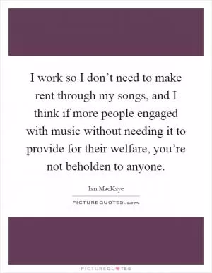 I work so I don’t need to make rent through my songs, and I think if more people engaged with music without needing it to provide for their welfare, you’re not beholden to anyone Picture Quote #1