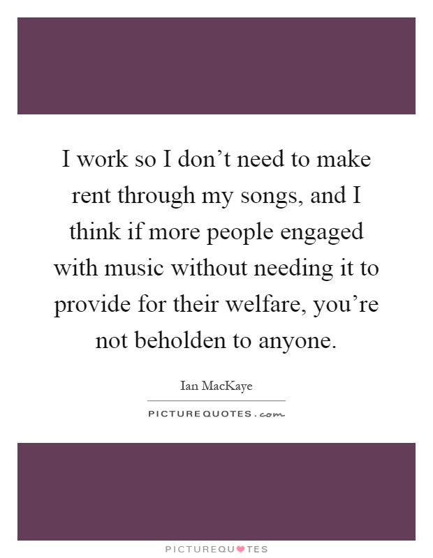 I work so I don't need to make rent through my songs, and I think if more people engaged with music without needing it to provide for their welfare, you're not beholden to anyone Picture Quote #1