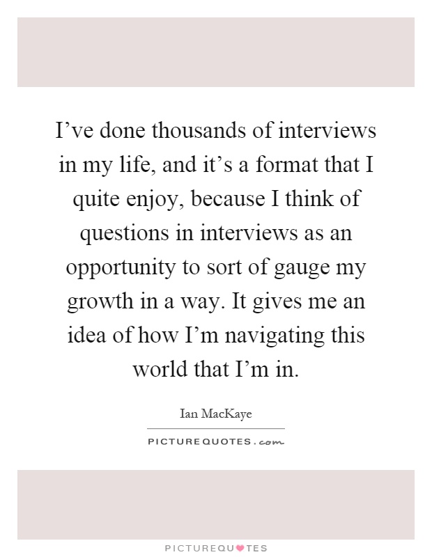 I've done thousands of interviews in my life, and it's a format that I quite enjoy, because I think of questions in interviews as an opportunity to sort of gauge my growth in a way. It gives me an idea of how I'm navigating this world that I'm in Picture Quote #1