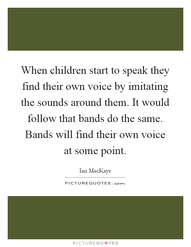 When children start to speak they find their own voice by imitating the sounds around them. It would follow that bands do the same. Bands will find their own voice at some point Picture Quote #1