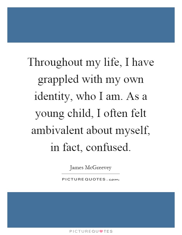 Throughout my life, I have grappled with my own identity, who I am. As a young child, I often felt ambivalent about myself, in fact, confused Picture Quote #1