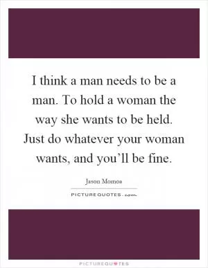I think a man needs to be a man. To hold a woman the way she wants to be held. Just do whatever your woman wants, and you’ll be fine Picture Quote #1