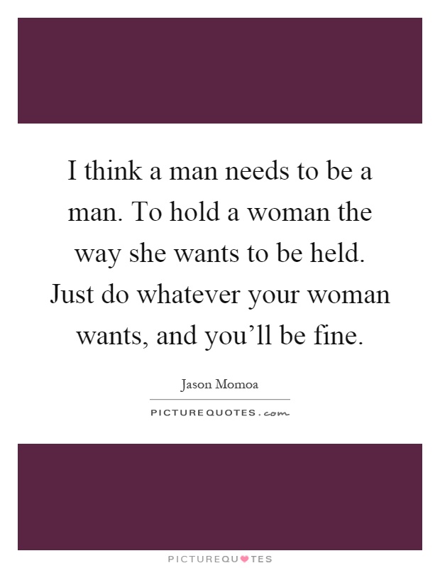 I think a man needs to be a man. To hold a woman the way she wants to be held. Just do whatever your woman wants, and you'll be fine Picture Quote #1