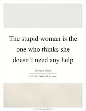The stupid woman is the one who thinks she doesn’t need any help Picture Quote #1