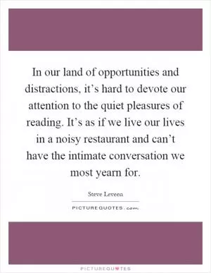 In our land of opportunities and distractions, it’s hard to devote our attention to the quiet pleasures of reading. It’s as if we live our lives in a noisy restaurant and can’t have the intimate conversation we most yearn for Picture Quote #1