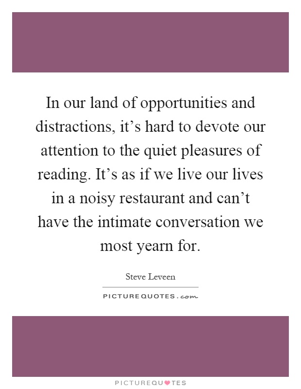 In our land of opportunities and distractions, it's hard to devote our attention to the quiet pleasures of reading. It's as if we live our lives in a noisy restaurant and can't have the intimate conversation we most yearn for Picture Quote #1