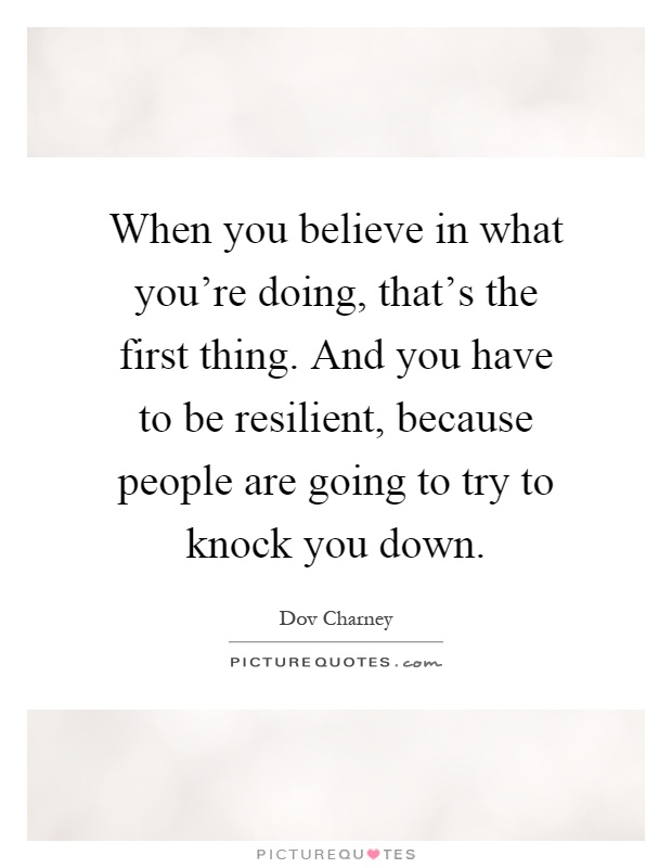 When you believe in what you're doing, that's the first thing. And you have to be resilient, because people are going to try to knock you down Picture Quote #1