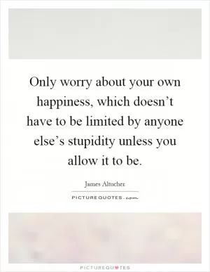 Only worry about your own happiness, which doesn’t have to be limited by anyone else’s stupidity unless you allow it to be Picture Quote #1
