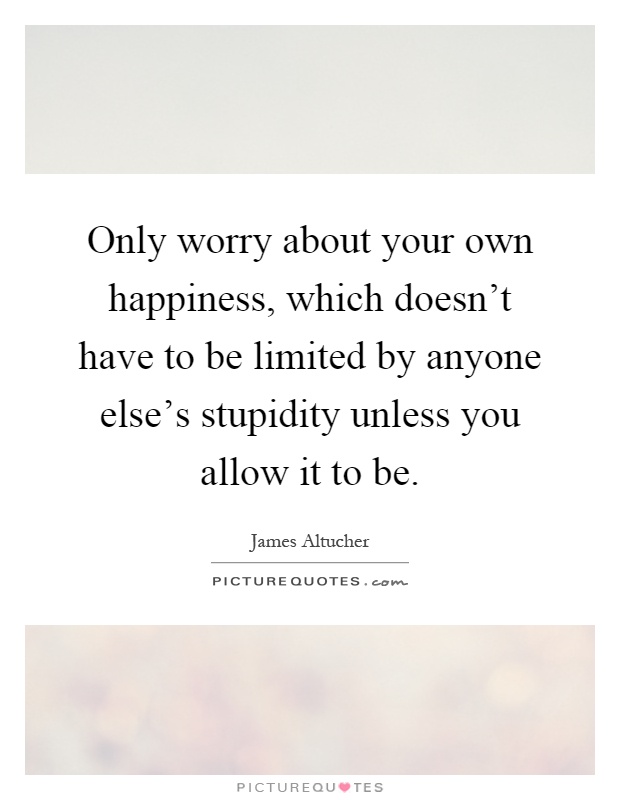 Only worry about your own happiness, which doesn't have to be limited by anyone else's stupidity unless you allow it to be Picture Quote #1