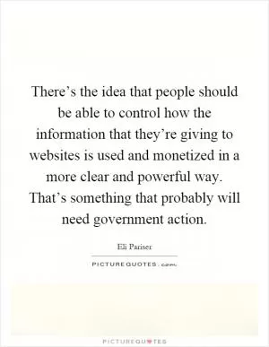 There’s the idea that people should be able to control how the information that they’re giving to websites is used and monetized in a more clear and powerful way. That’s something that probably will need government action Picture Quote #1
