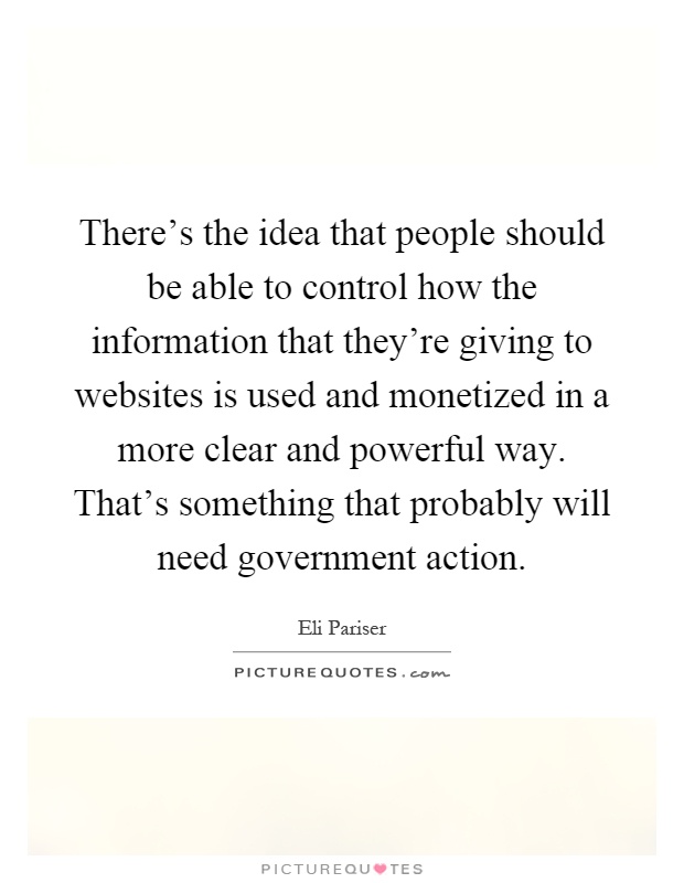 There's the idea that people should be able to control how the information that they're giving to websites is used and monetized in a more clear and powerful way. That's something that probably will need government action Picture Quote #1