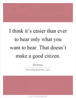 I think it’s easier than ever to hear only what you want to hear. That doesn’t make a good citizen Picture Quote #1