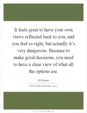 It feels great to have your own views reflected back to you, and you feel so right, but actually it’s very dangerous. Because to make good decisions, you need to have a clear view of what all the options are Picture Quote #1