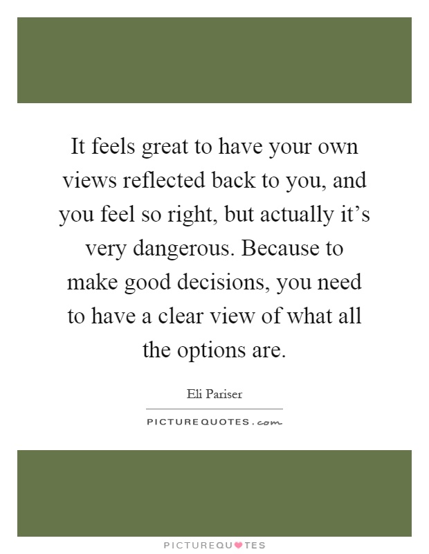 It feels great to have your own views reflected back to you, and you feel so right, but actually it's very dangerous. Because to make good decisions, you need to have a clear view of what all the options are Picture Quote #1