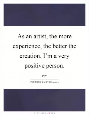 As an artist, the more experience, the better the creation. I’m a very positive person Picture Quote #1