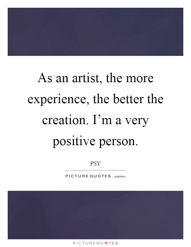 As an artist, the more experience, the better the creation. I'm a very positive person Picture Quote #1