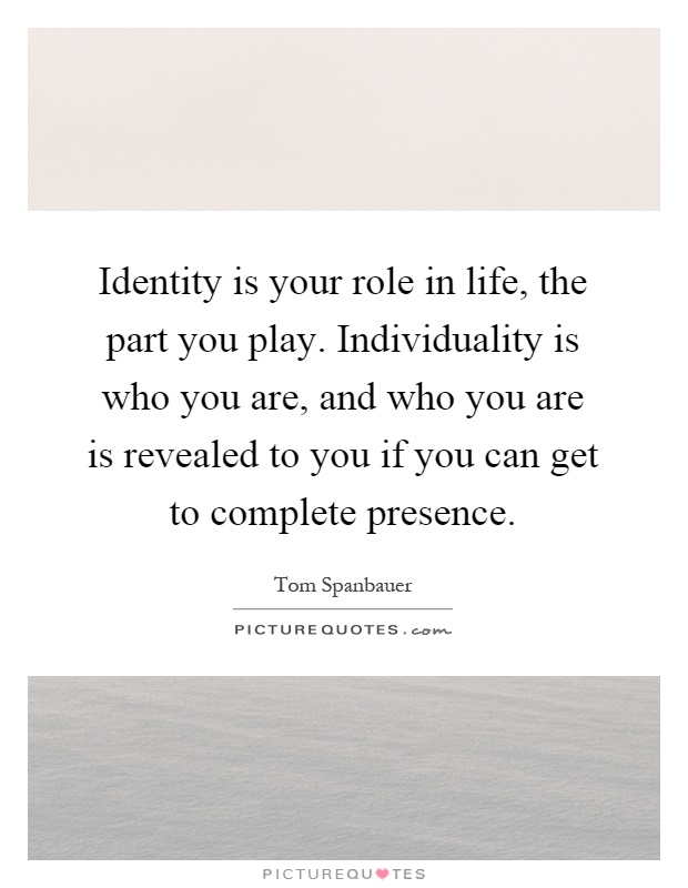Identity is your role in life, the part you play. Individuality is who you are, and who you are is revealed to you if you can get to complete presence Picture Quote #1
