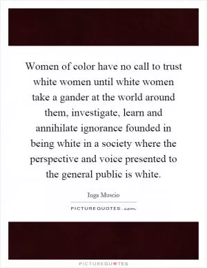 Women of color have no call to trust white women until white women take a gander at the world around them, investigate, learn and annihilate ignorance founded in being white in a society where the perspective and voice presented to the general public is white Picture Quote #1