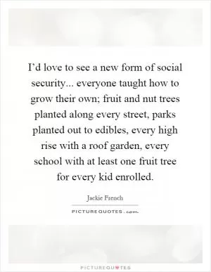 I’d love to see a new form of social security... everyone taught how to grow their own; fruit and nut trees planted along every street, parks planted out to edibles, every high rise with a roof garden, every school with at least one fruit tree for every kid enrolled Picture Quote #1