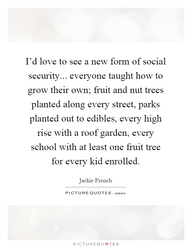 I'd love to see a new form of social security... everyone taught how to grow their own; fruit and nut trees planted along every street, parks planted out to edibles, every high rise with a roof garden, every school with at least one fruit tree for every kid enrolled Picture Quote #1