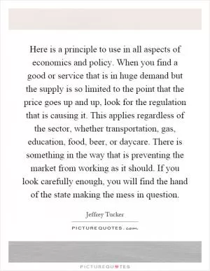Here is a principle to use in all aspects of economics and policy. When you find a good or service that is in huge demand but the supply is so limited to the point that the price goes up and up, look for the regulation that is causing it. This applies regardless of the sector, whether transportation, gas, education, food, beer, or daycare. There is something in the way that is preventing the market from working as it should. If you look carefully enough, you will find the hand of the state making the mess in question Picture Quote #1