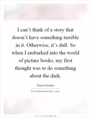 I can’t think of a story that doesn’t have something terrible in it. Otherwise, it’s dull. So when I embarked into the world of picture books, my first thought was to do something about the dark Picture Quote #1