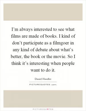 I’m always interested to see what films are made of books. I kind of don’t participate as a filmgoer in any kind of debate about what’s better, the book or the movie. So I think it’s interesting when people want to do it Picture Quote #1