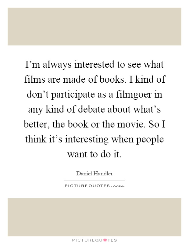I'm always interested to see what films are made of books. I kind of don't participate as a filmgoer in any kind of debate about what's better, the book or the movie. So I think it's interesting when people want to do it Picture Quote #1
