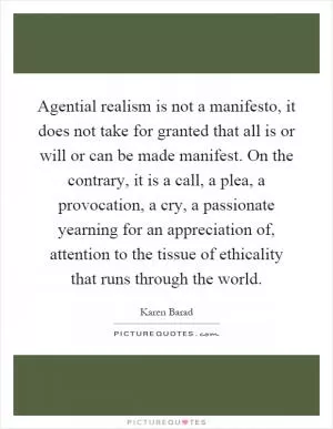 Agential realism is not a manifesto, it does not take for granted that all is or will or can be made manifest. On the contrary, it is a call, a plea, a provocation, a cry, a passionate yearning for an appreciation of, attention to the tissue of ethicality that runs through the world Picture Quote #1