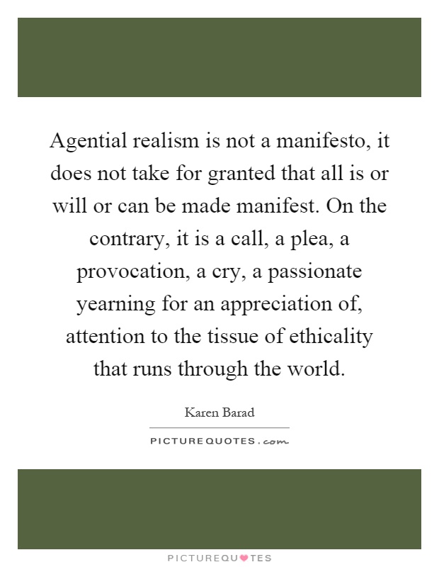 Agential realism is not a manifesto, it does not take for granted that all is or will or can be made manifest. On the contrary, it is a call, a plea, a provocation, a cry, a passionate yearning for an appreciation of, attention to the tissue of ethicality that runs through the world Picture Quote #1
