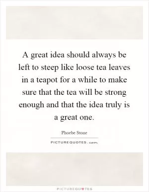 A great idea should always be left to steep like loose tea leaves in a teapot for a while to make sure that the tea will be strong enough and that the idea truly is a great one Picture Quote #1