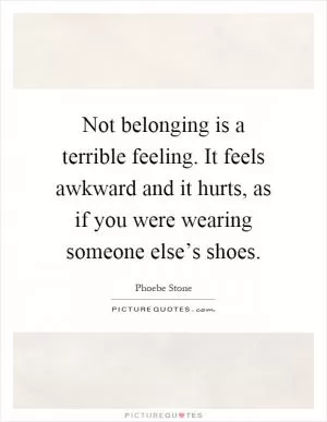 Not belonging is a terrible feeling. It feels awkward and it hurts, as if you were wearing someone else’s shoes Picture Quote #1