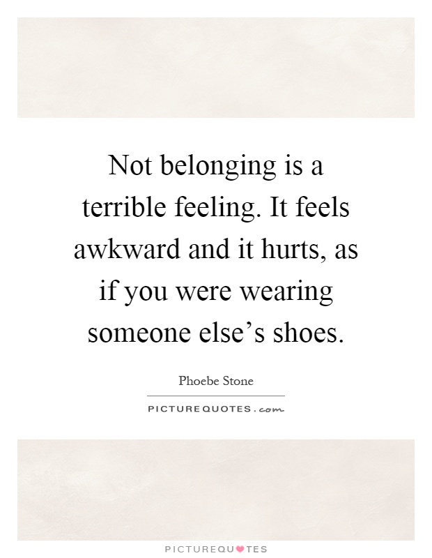 Not belonging is a terrible feeling. It feels awkward and it hurts, as if you were wearing someone else's shoes Picture Quote #1