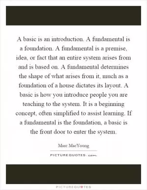 A basic is an introduction. A fundamental is a foundation. A fundamental is a premise, idea, or fact that an entire system arises from and is based on. A fundamental determines the shape of what arises from it, much as a foundation of a house dictates its layout. A basic is how you introduce people you are teaching to the system. It is a beginning concept, often simplified to assist learning. If a fundamental is the foundation, a basic is the front door to enter the system Picture Quote #1