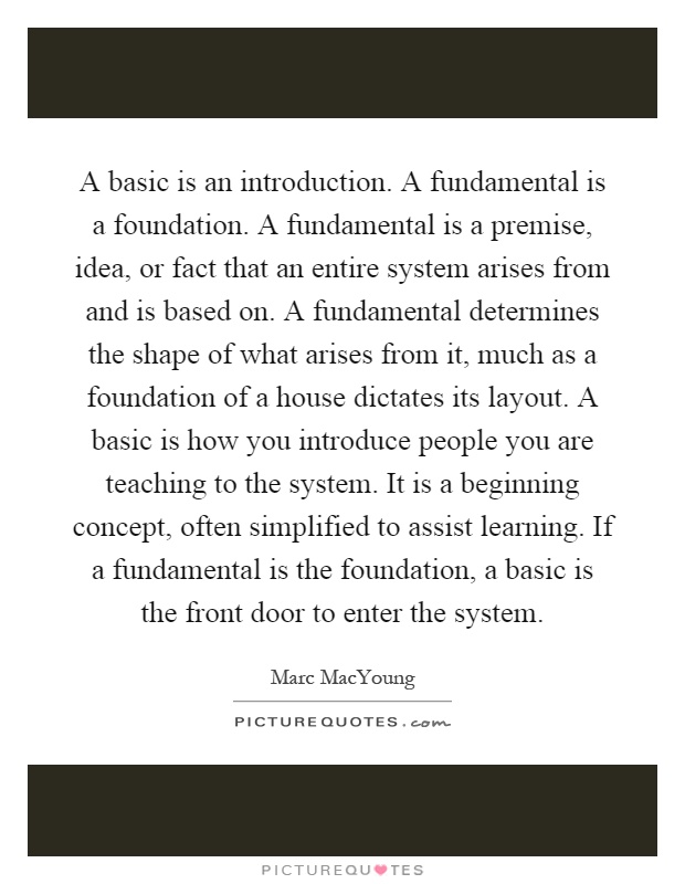 A basic is an introduction. A fundamental is a foundation. A fundamental is a premise, idea, or fact that an entire system arises from and is based on. A fundamental determines the shape of what arises from it, much as a foundation of a house dictates its layout. A basic is how you introduce people you are teaching to the system. It is a beginning concept, often simplified to assist learning. If a fundamental is the foundation, a basic is the front door to enter the system Picture Quote #1