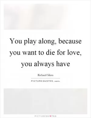 You play along, because you want to die for love, you always have Picture Quote #1