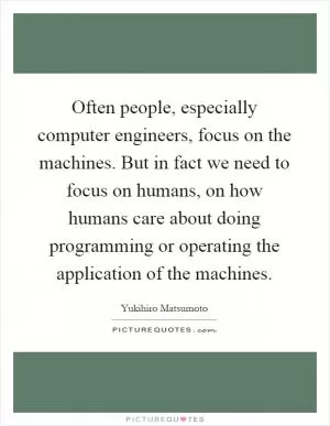 Often people, especially computer engineers, focus on the machines. But in fact we need to focus on humans, on how humans care about doing programming or operating the application of the machines Picture Quote #1