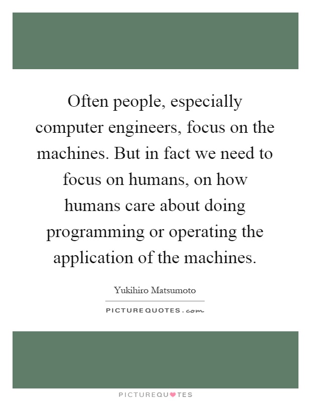 Often people, especially computer engineers, focus on the machines. But in fact we need to focus on humans, on how humans care about doing programming or operating the application of the machines Picture Quote #1