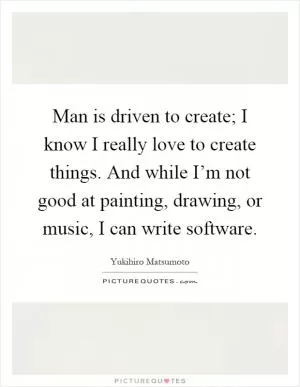 Man is driven to create; I know I really love to create things. And while I’m not good at painting, drawing, or music, I can write software Picture Quote #1