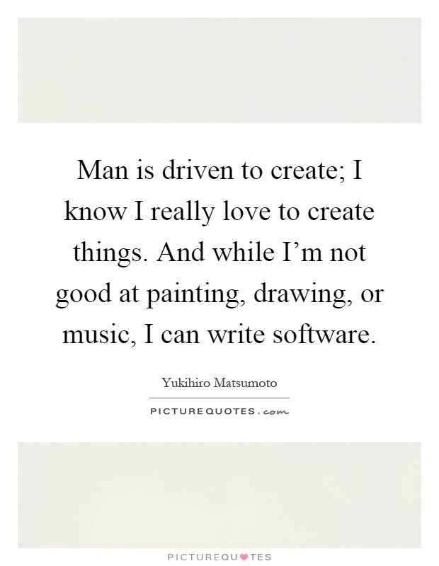 Man is driven to create; I know I really love to create things. And while I'm not good at painting, drawing, or music, I can write software Picture Quote #1