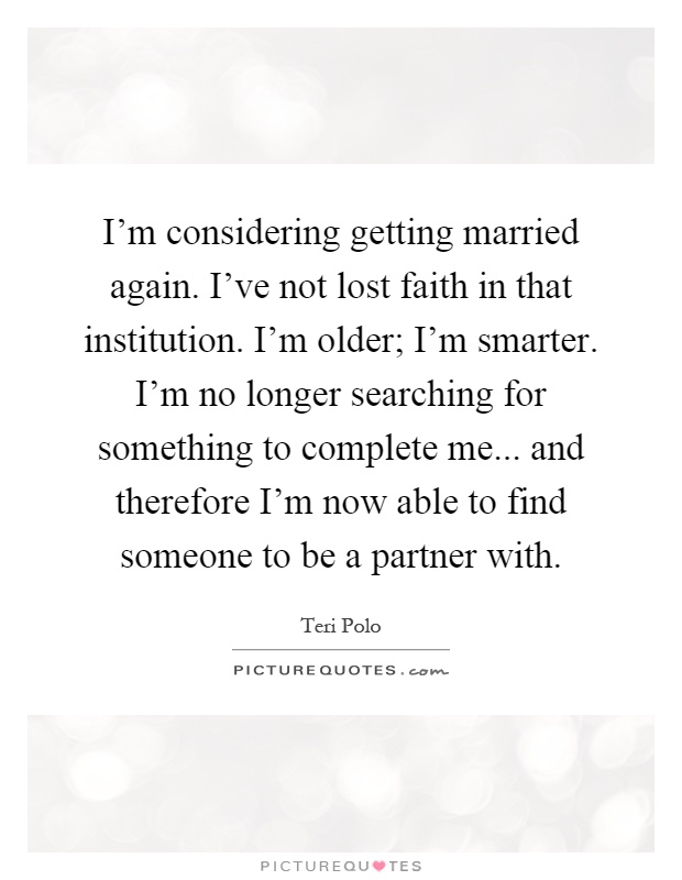 I'm considering getting married again. I've not lost faith in that institution. I'm older; I'm smarter. I'm no longer searching for something to complete me... and therefore I'm now able to find someone to be a partner with Picture Quote #1