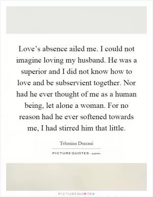 Love’s absence ailed me. I could not imagine loving my husband. He was a superior and I did not know how to love and be subservient together. Nor had he ever thought of me as a human being, let alone a woman. For no reason had he ever softened towards me, I had stirred him that little Picture Quote #1