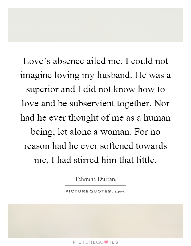 Love's absence ailed me. I could not imagine loving my husband. He was a superior and I did not know how to love and be subservient together. Nor had he ever thought of me as a human being, let alone a woman. For no reason had he ever softened towards me, I had stirred him that little Picture Quote #1