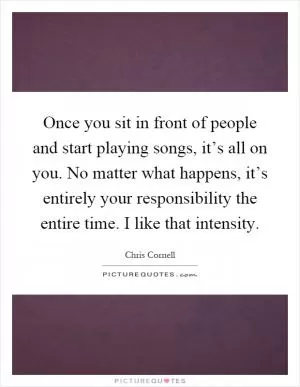 Once you sit in front of people and start playing songs, it’s all on you. No matter what happens, it’s entirely your responsibility the entire time. I like that intensity Picture Quote #1