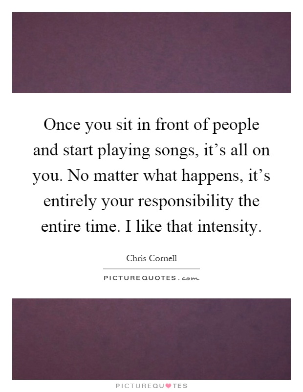 Once you sit in front of people and start playing songs, it's all on you. No matter what happens, it's entirely your responsibility the entire time. I like that intensity Picture Quote #1