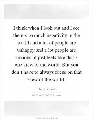 I think when I look out and I see there’s so much negativity in the world and a lot of people are unhappy and a lot people are anxious, it just feels like that’s one view of the world. But you don’t have to always focus on that view of the world Picture Quote #1