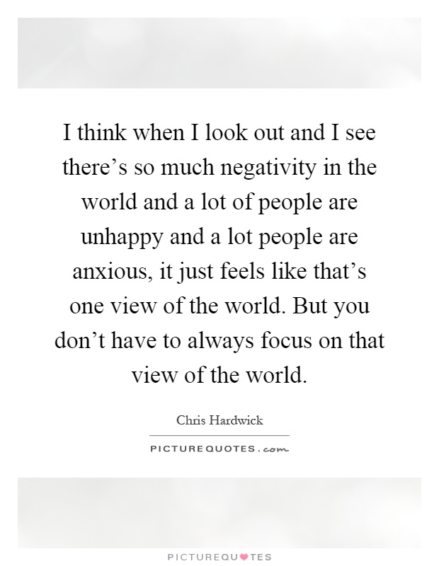 I think when I look out and I see there's so much negativity in the world and a lot of people are unhappy and a lot people are anxious, it just feels like that's one view of the world. But you don't have to always focus on that view of the world Picture Quote #1